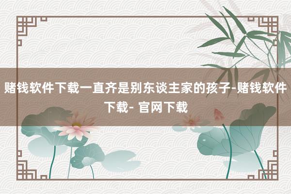赌钱软件下载一直齐是别东谈主家的孩子-赌钱软件下载- 官网下载