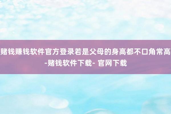 赌钱赚钱软件官方登录若是父母的身高都不口角常高-赌钱软件下载- 官网下载