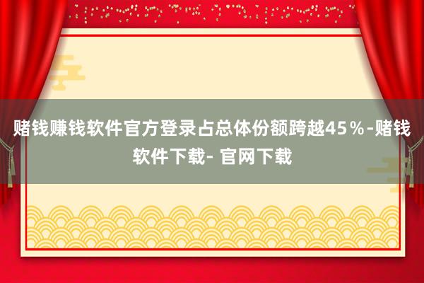 赌钱赚钱软件官方登录占总体份额跨越45%-赌钱软件下载- 官网下载