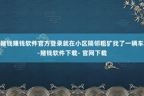 赌钱赚钱软件官方登录就在小区隔邻粗犷找了一辆车-赌钱软件下载- 官网下载