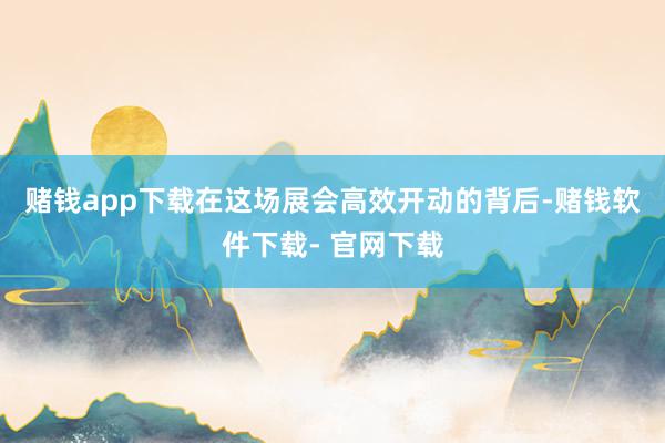 赌钱app下载　　在这场展会高效开动的背后-赌钱软件下载- 官网下载