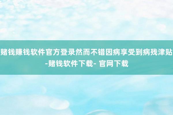 赌钱赚钱软件官方登录然而不错因病享受到病残津贴-赌钱软件下载- 官网下载