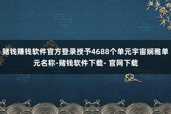 赌钱赚钱软件官方登录授予4688个单元宇宙娴雅单元名称-赌钱软件下载- 官网下载