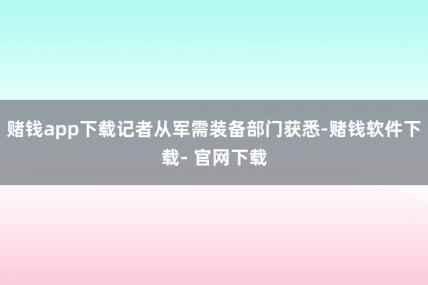 赌钱app下载记者从军需装备部门获悉-赌钱软件下载- 官网下载