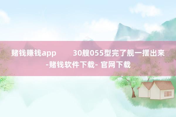 赌钱赚钱app        30艘055型完了舰一摆出来-赌钱软件下载- 官网下载
