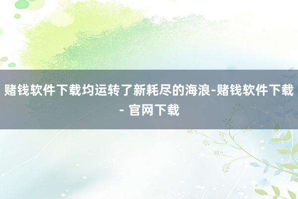 赌钱软件下载均运转了新耗尽的海浪-赌钱软件下载- 官网下载
