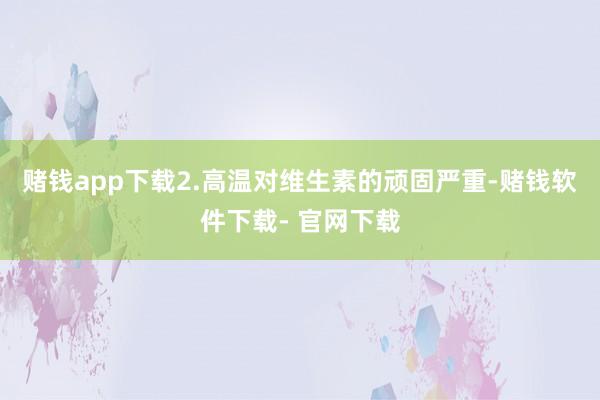 赌钱app下载2.高温对维生素的顽固严重-赌钱软件下载- 官网下载
