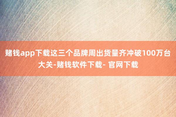 赌钱app下载这三个品牌周出货量齐冲破100万台大关-赌钱软件下载- 官网下载