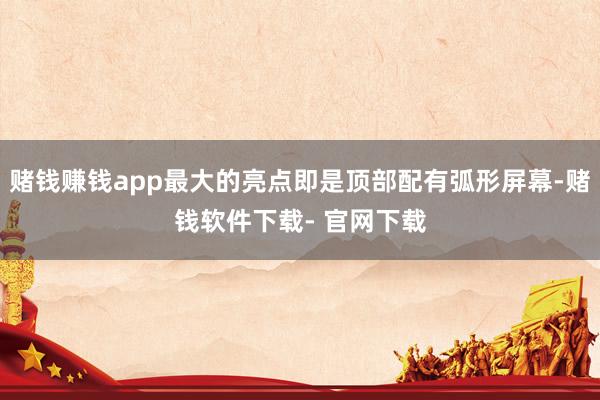 赌钱赚钱app最大的亮点即是顶部配有弧形屏幕-赌钱软件下载- 官网下载