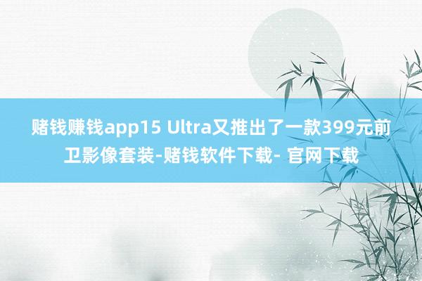 赌钱赚钱app15 Ultra又推出了一款399元前卫影像套装-赌钱软件下载- 官网下载