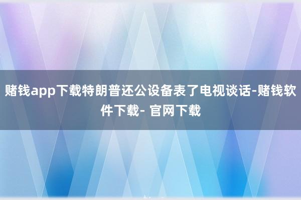 赌钱app下载特朗普还公设备表了电视谈话-赌钱软件下载- 官网下载