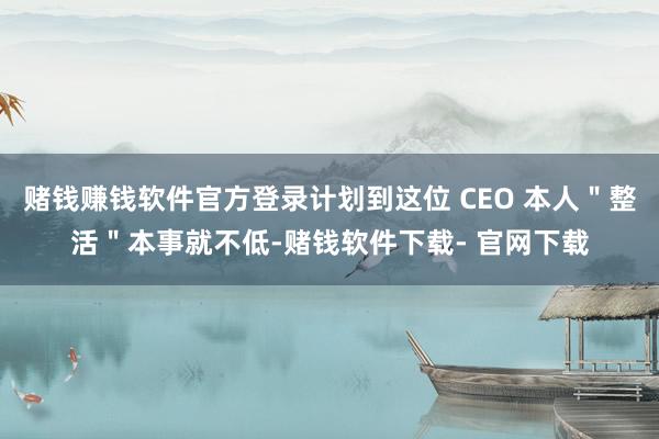 赌钱赚钱软件官方登录计划到这位 CEO 本人＂整活＂本事就不低-赌钱软件下载- 官网下载
