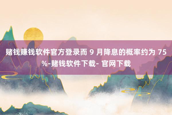 赌钱赚钱软件官方登录而 9 月降息的概率约为 75%-赌钱软件下载- 官网下载