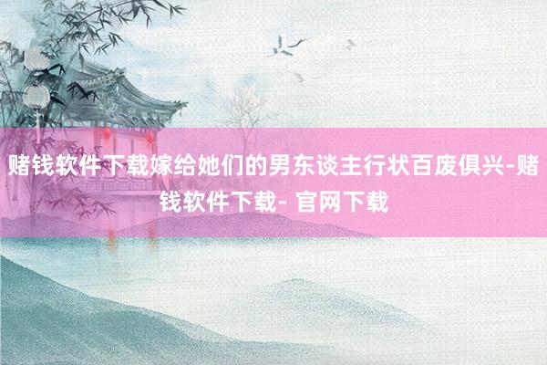 赌钱软件下载嫁给她们的男东谈主行状百废俱兴-赌钱软件下载- 官网下载