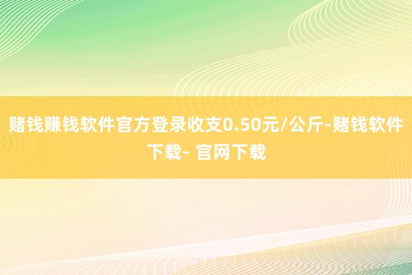 赌钱赚钱软件官方登录收支0.50元/公斤-赌钱软件下载- 官网下载