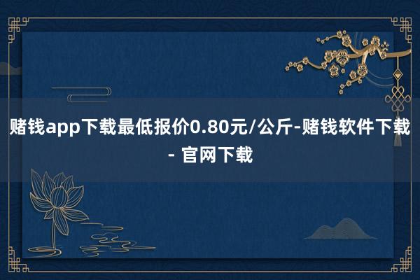 赌钱app下载最低报价0.80元/公斤-赌钱软件下载- 官网下载