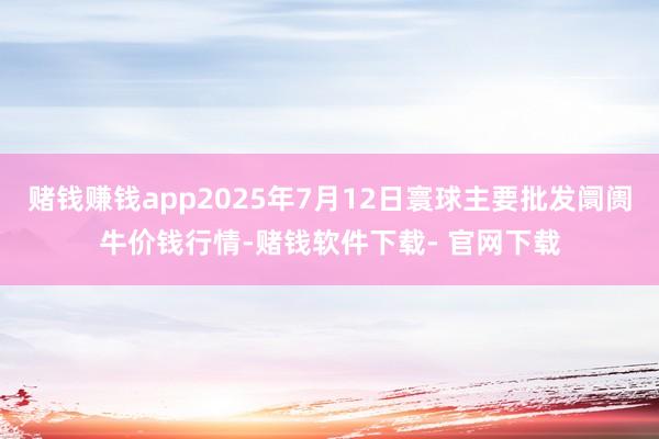 赌钱赚钱app2025年7月12日寰球主要批发阛阓牛价钱行情-赌钱软件下载- 官网下载