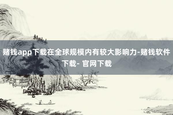 赌钱app下载在全球规模内有较大影响力-赌钱软件下载- 官网下载