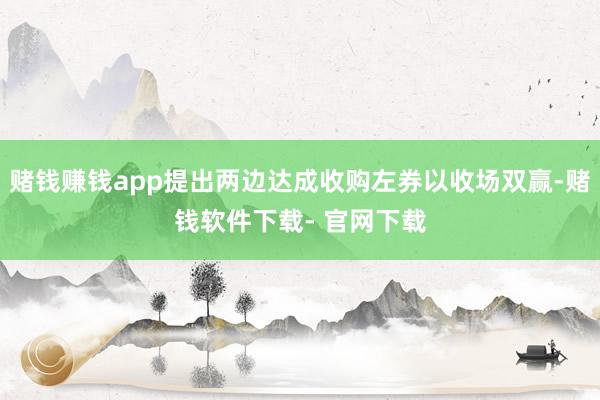 赌钱赚钱app提出两边达成收购左券以收场双赢-赌钱软件下载- 官网下载