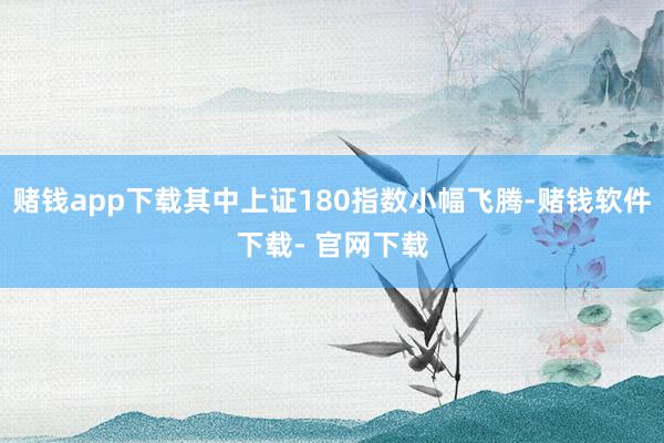 赌钱app下载其中上证180指数小幅飞腾-赌钱软件下载- 官网下载