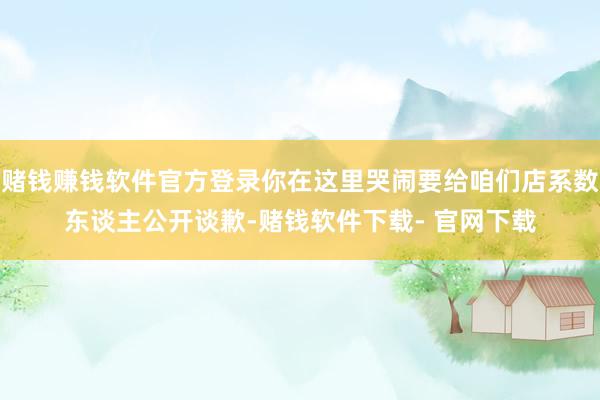 赌钱赚钱软件官方登录你在这里哭闹要给咱们店系数东谈主公开谈歉-赌钱软件下载- 官网下载
