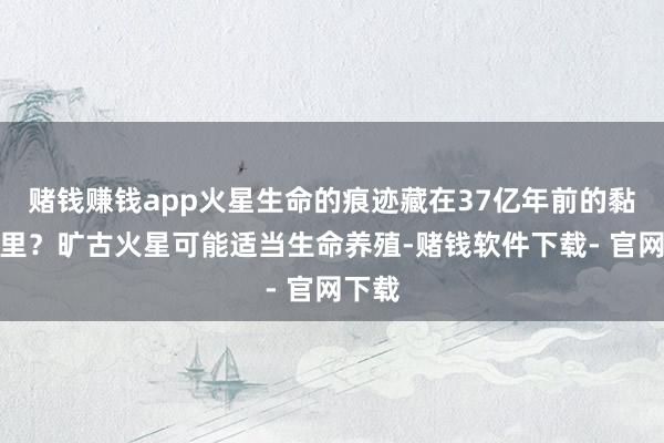 赌钱赚钱app火星生命的痕迹藏在37亿年前的黏土层里？旷古火星可能适当生命养殖-赌钱软件下载- 官网下载