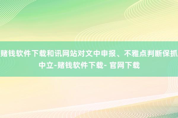 赌钱软件下载和讯网站对文中申报、不雅点判断保抓中立-赌钱软件下载- 官网下载