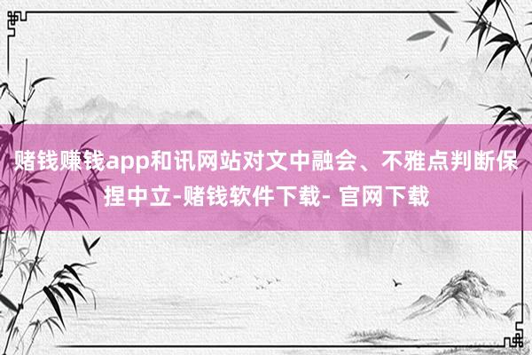 赌钱赚钱app和讯网站对文中融会、不雅点判断保捏中立-赌钱软件下载- 官网下载
