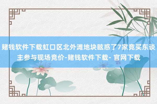 赌钱软件下载虹口区北外滩地块眩惑了7家竞买东谈主参与现场竞价-赌钱软件下载- 官网下载