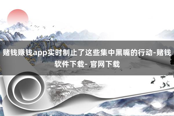 赌钱赚钱app实时制止了这些集中黑嘴的行动-赌钱软件下载- 官网下载