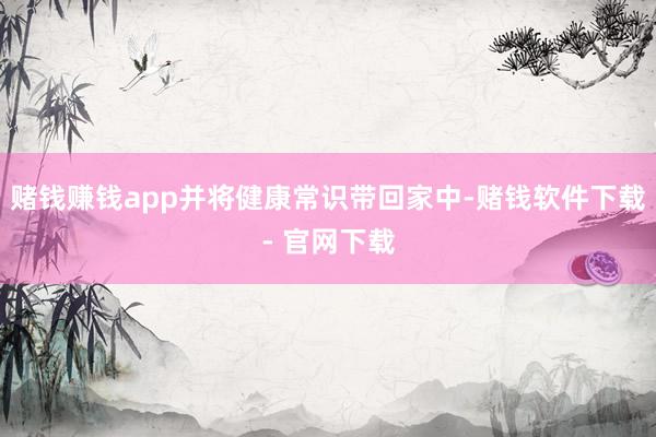 赌钱赚钱app并将健康常识带回家中-赌钱软件下载- 官网下载