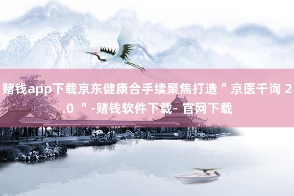 赌钱app下载京东健康合手续聚焦打造＂京医千询 2.0 ＂-赌钱软件下载- 官网下载