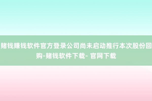 赌钱赚钱软件官方登录公司尚未启动推行本次股份回购-赌钱软件下载- 官网下载