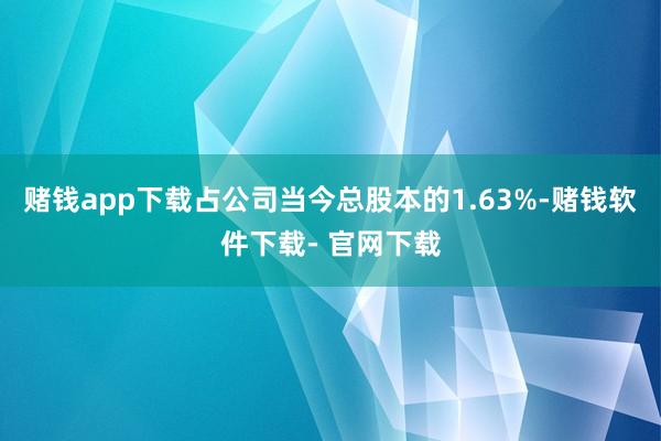 赌钱app下载占公司当今总股本的1.63%-赌钱软件下载- 官网下载