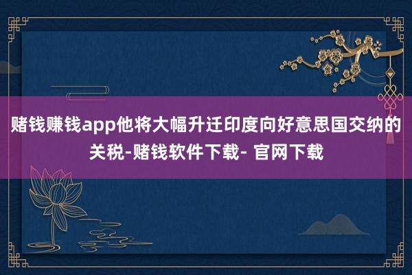 赌钱赚钱app他将大幅升迁印度向好意思国交纳的关税-赌钱软件下载- 官网下载