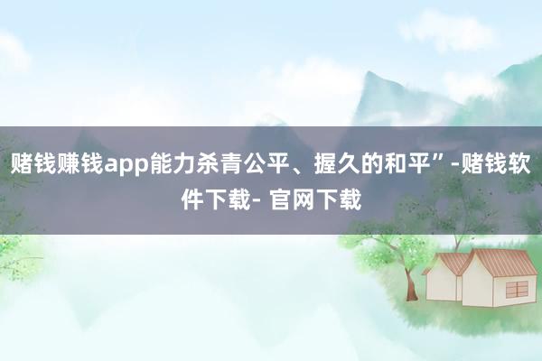 赌钱赚钱app能力杀青公平、握久的和平”-赌钱软件下载- 官网下载