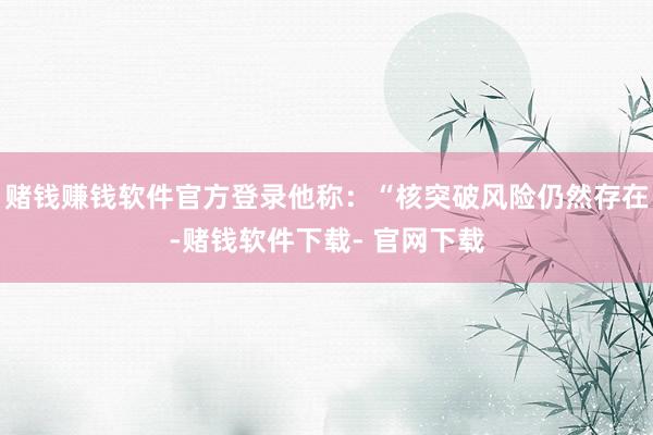 赌钱赚钱软件官方登录他称：“核突破风险仍然存在-赌钱软件下载- 官网下载