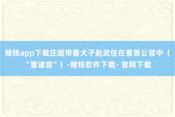 赌钱app下载庄姬带着犬子赵武住在晋景公宫中（“置诸宫”）-赌钱软件下载- 官网下载