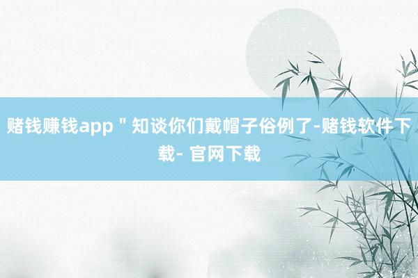 赌钱赚钱app＂知谈你们戴帽子俗例了-赌钱软件下载- 官网下载