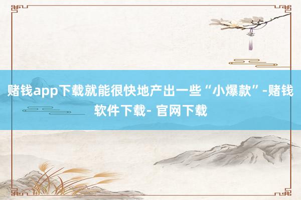 赌钱app下载就能很快地产出一些“小爆款”-赌钱软件下载- 官网下载