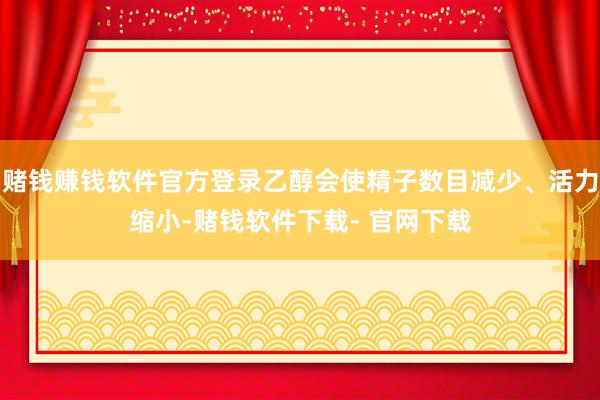 赌钱赚钱软件官方登录乙醇会使精子数目减少、活力缩小-赌钱软件下载- 官网下载