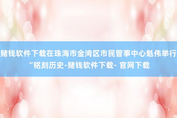 赌钱软件下载在珠海市金湾区市民管事中心魁伟举行“铭刻历史-赌钱软件下载- 官网下载