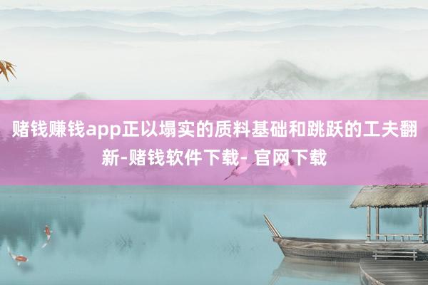 赌钱赚钱app正以塌实的质料基础和跳跃的工夫翻新-赌钱软件下载- 官网下载