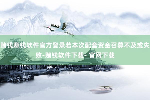 赌钱赚钱软件官方登录若本次配套资金召募不及或失败-赌钱软件下载- 官网下载