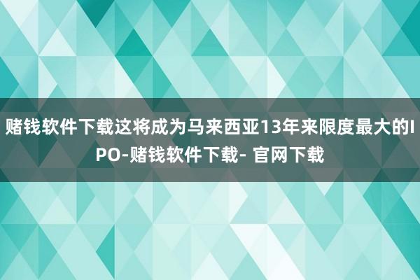 赌钱软件下载这将成为马来西亚13年来限度最大的IPO-赌钱软件下载- 官网下载