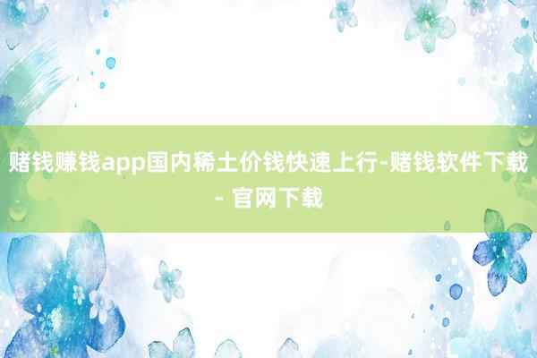 赌钱赚钱app国内稀土价钱快速上行-赌钱软件下载- 官网下载