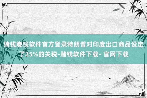 赌钱赚钱软件官方登录　　特朗普对印度出口商品设定了25%的关税-赌钱软件下载- 官网下载