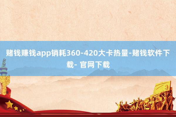 赌钱赚钱app销耗360-420大卡热量-赌钱软件下载- 官网下载