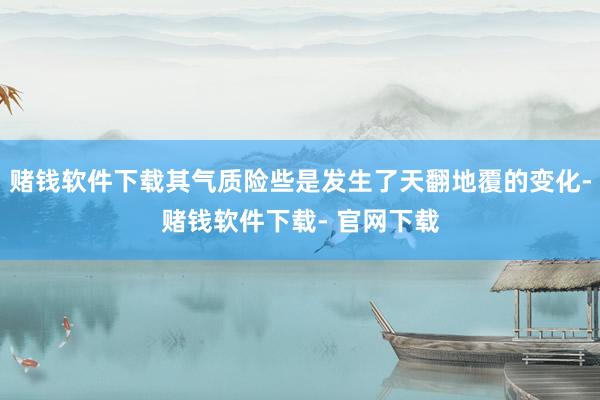 赌钱软件下载其气质险些是发生了天翻地覆的变化-赌钱软件下载- 官网下载