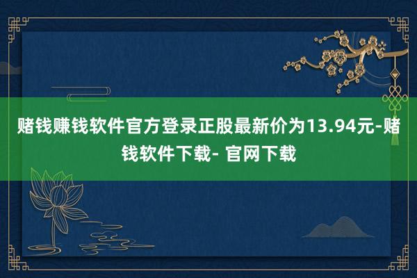 赌钱赚钱软件官方登录正股最新价为13.94元-赌钱软件下载- 官网下载